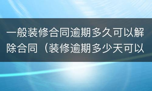 一般装修合同逾期多久可以解除合同（装修逾期多少天可以终止合同）