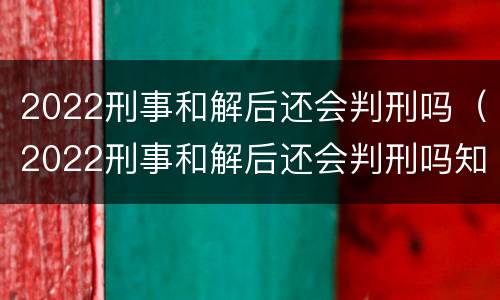 2022刑事和解后还会判刑吗（2022刑事和解后还会判刑吗知乎）