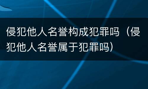 侵犯他人名誉构成犯罪吗（侵犯他人名誉属于犯罪吗）