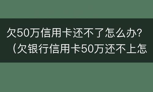 欠50万信用卡还不了怎么办？（欠银行信用卡50万还不上怎么办）