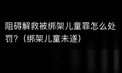 阻碍解救被绑架儿童罪怎么处罚?（绑架儿童未遂）