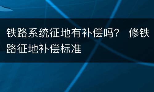 铁路系统征地有补偿吗？ 修铁路征地补偿标准