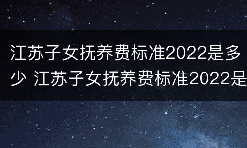 江苏子女抚养费标准2022是多少 江苏子女抚养费标准2022是多少呢