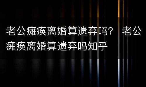 老公瘫痪离婚算遗弃吗？ 老公瘫痪离婚算遗弃吗知乎