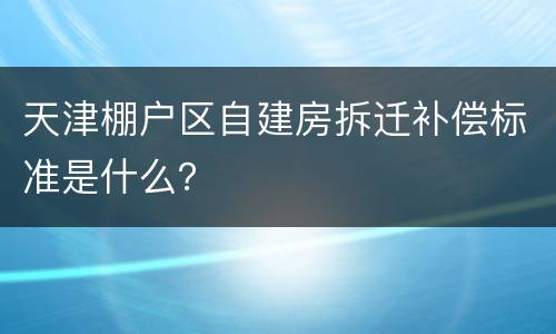 天津棚户区自建房拆迁补偿标准是什么？
