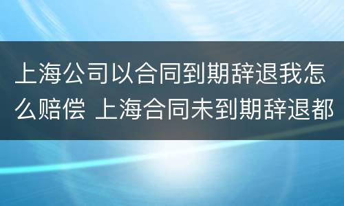 上海公司以合同到期辞退我怎么赔偿 上海合同未到期辞退都有什么赔偿