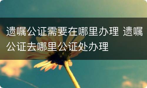 遗嘱公证需要在哪里办理 遗嘱公证去哪里公证处办理