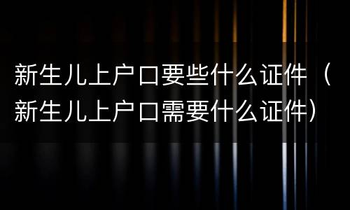 新生儿上户口要些什么证件（新生儿上户口需要什么证件）