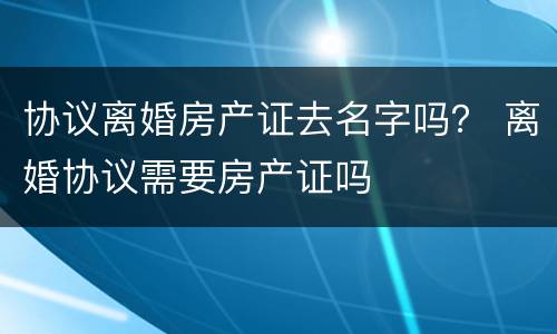 协议离婚房产证去名字吗？ 离婚协议需要房产证吗