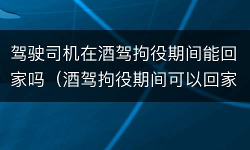 驾驶司机在酒驾拘役期间能回家吗（酒驾拘役期间可以回家吗）