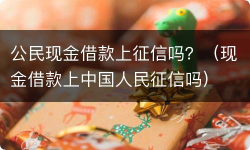 公民现金借款上征信吗？（现金借款上中国人民征信吗）