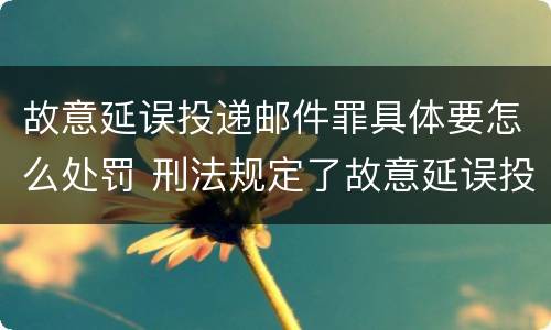 故意延误投递邮件罪具体要怎么处罚 刑法规定了故意延误投递邮件罪