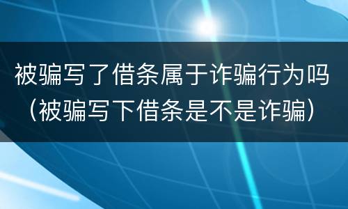被骗写了借条属于诈骗行为吗（被骗写下借条是不是诈骗）