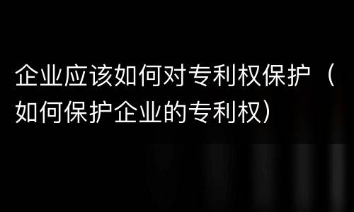 企业应该如何对专利权保护（如何保护企业的专利权）