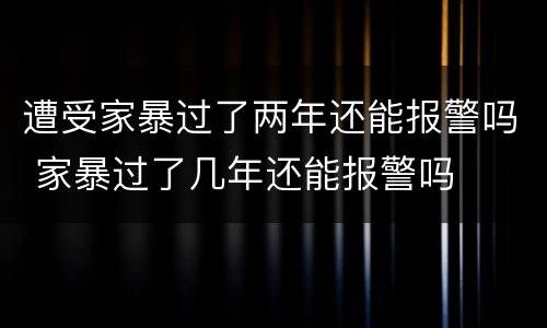 遭受家暴过了两年还能报警吗 家暴过了几年还能报警吗