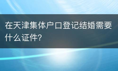 在天津集体户口登记结婚需要什么证件？