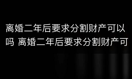 离婚二年后要求分割财产可以吗 离婚二年后要求分割财产可以吗