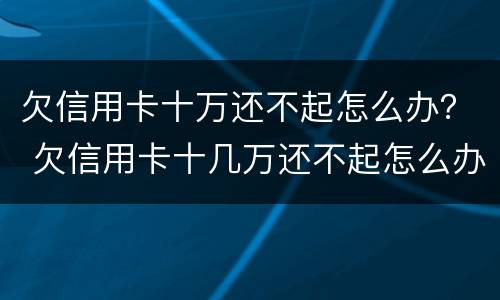 欠信用卡十万还不起怎么办？ 欠信用卡十几万还不起怎么办