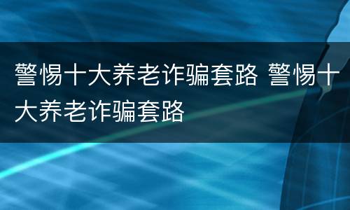 警惕十大养老诈骗套路 警惕十大养老诈骗套路