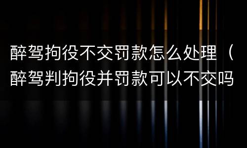 醉驾拘役不交罚款怎么处理（醉驾判拘役并罚款可以不交吗）