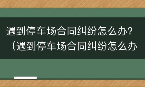 遇到停车场合同纠纷怎么办？（遇到停车场合同纠纷怎么办理）
