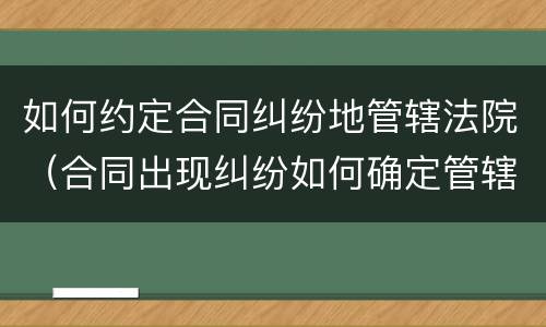 如何约定合同纠纷地管辖法院（合同出现纠纷如何确定管辖法院）