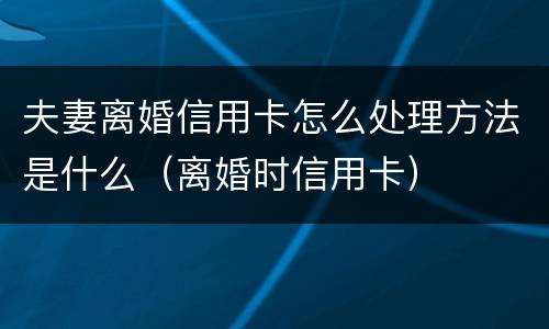 夫妻离婚信用卡怎么处理方法是什么（离婚时信用卡）