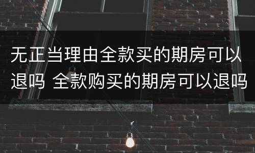 无正当理由全款买的期房可以退吗 全款购买的期房可以退吗