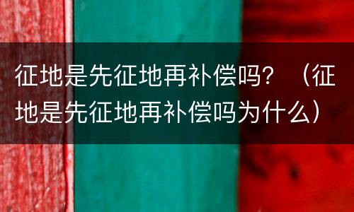 征地是先征地再补偿吗？（征地是先征地再补偿吗为什么）