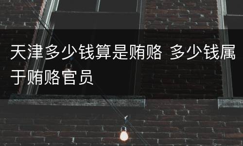 天津多少钱算是贿赂 多少钱属于贿赂官员