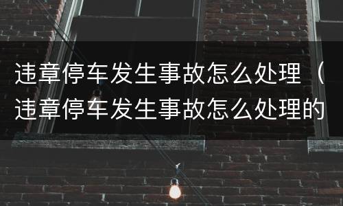 违章停车发生事故怎么处理（违章停车发生事故怎么处理的）