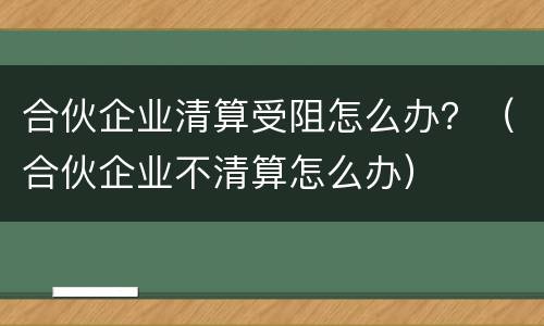 合伙企业清算受阻怎么办？（合伙企业不清算怎么办）