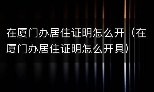 在厦门办居住证明怎么开（在厦门办居住证明怎么开具）