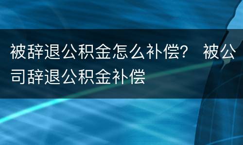 被辞退公积金怎么补偿？ 被公司辞退公积金补偿