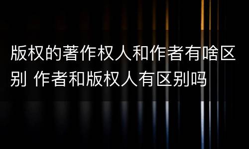 版权的著作权人和作者有啥区别 作者和版权人有区别吗