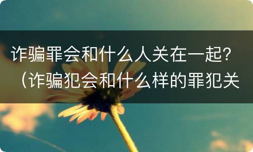 诈骗罪会和什么人关在一起？（诈骗犯会和什么样的罪犯关在一起）