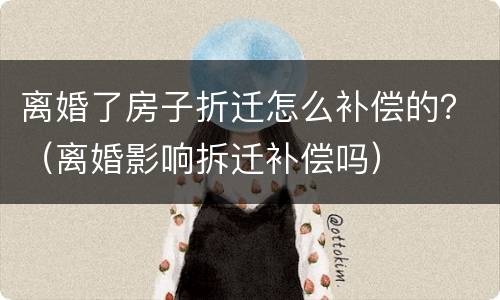 离婚了房子折迁怎么补偿的？（离婚影响拆迁补偿吗）