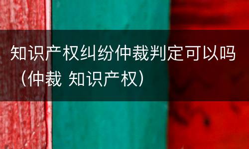知识产权纠纷仲裁判定可以吗（仲裁 知识产权）