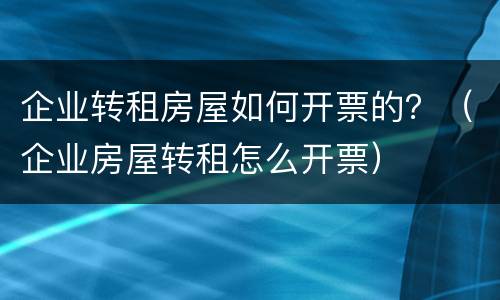 企业转租房屋如何开票的？（企业房屋转租怎么开票）