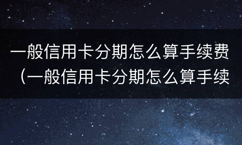 一般信用卡分期怎么算手续费（一般信用卡分期怎么算手续费的）