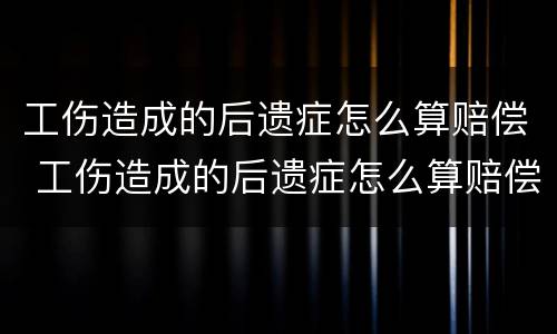 工伤造成的后遗症怎么算赔偿 工伤造成的后遗症怎么算赔偿标准