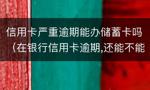 信用卡严重逾期能办储蓄卡吗（在银行信用卡逾期,还能不能办理储蓄卡）