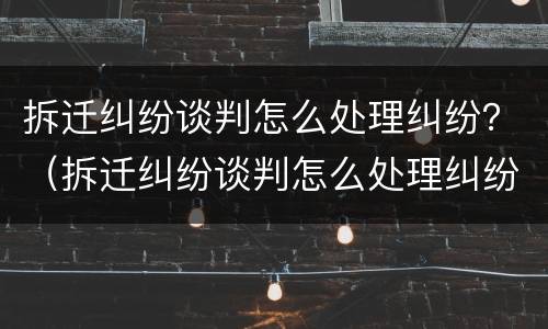 拆迁纠纷谈判怎么处理纠纷？（拆迁纠纷谈判怎么处理纠纷问题）