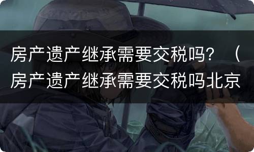 房产遗产继承需要交税吗？（房产遗产继承需要交税吗北京）