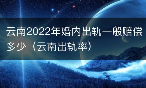 云南2022年婚内出轨一般赔偿多少（云南出轨率）