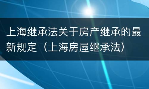 上海继承法关于房产继承的最新规定（上海房屋继承法）