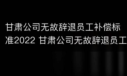 甘肃公司无故辞退员工补偿标准2022 甘肃公司无故辞退员工补偿标准2022最新
