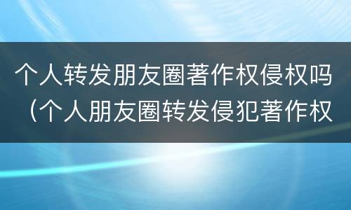 个人转发朋友圈著作权侵权吗（个人朋友圈转发侵犯著作权吗）