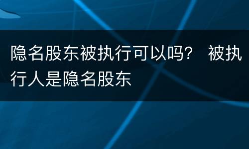 隐名股东被执行可以吗？ 被执行人是隐名股东