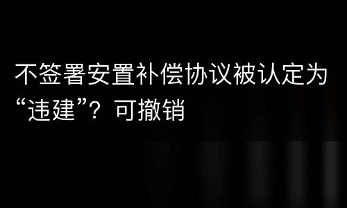 不签署安置补偿协议被认定为“违建”？可撤销
